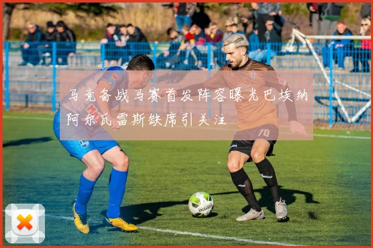 马竞备战马赛首发阵容曝光巴埃纳阿尔瓦雷斯缺席引关注