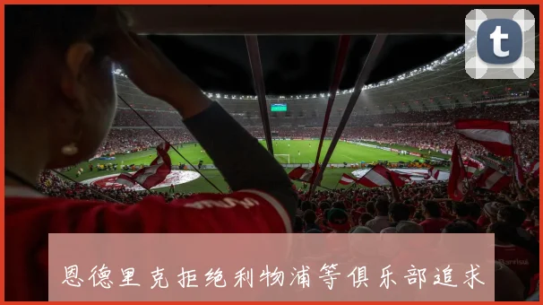 恩德里克拒绝利物浦等俱乐部追求坚持继续效力皇马