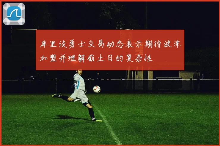 库里谈勇士交易动态表示期待波津加盟并理解截止日的复杂性