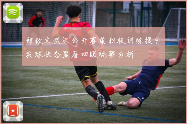 郑钦文武汉公开赛前积极训练提升发球状态显著回暖观察分析