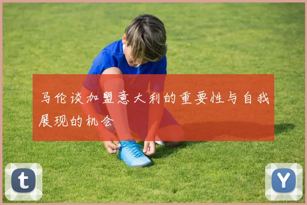 马伦谈加盟意大利的重要性与自我展现的机会