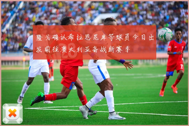 隆戈确认希拉恩昆库等球员今日出发前往澳大利亚备战新赛季