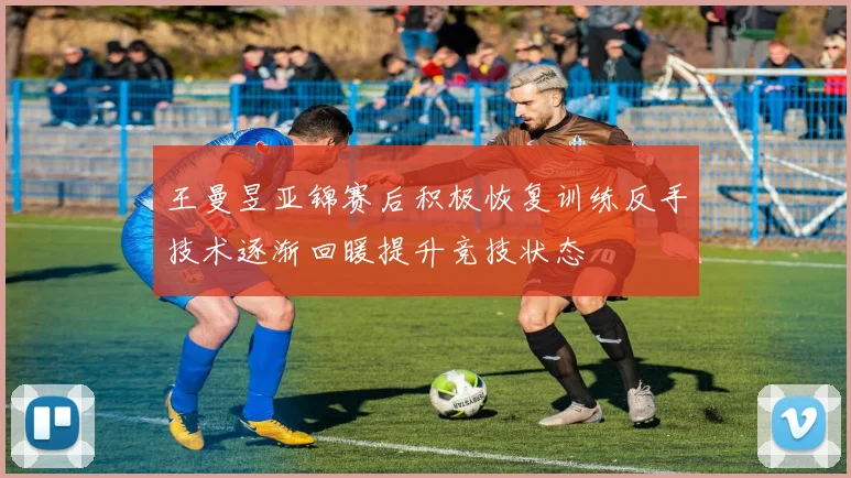 王曼昱亚锦赛后积极恢复训练反手技术逐渐回暖提升竞技状态