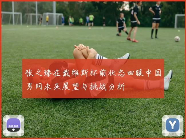 张之臻在戴维斯杯前状态回暖中国男网未来展望与挑战分析