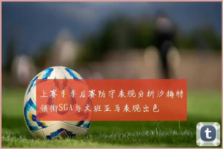 上赛季季后赛防守表现分析沙梅特领衔SGA与文班亚马表现出色