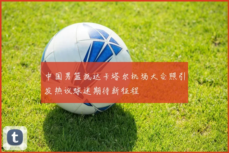 中国男篮抵达卡塔尔机场大合照引发热议球迷期待新征程